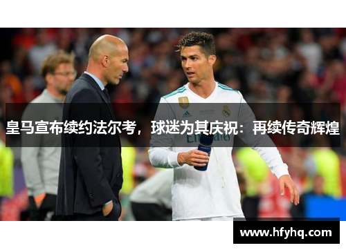 皇马宣布续约法尔考，球迷为其庆祝：再续传奇辉煌